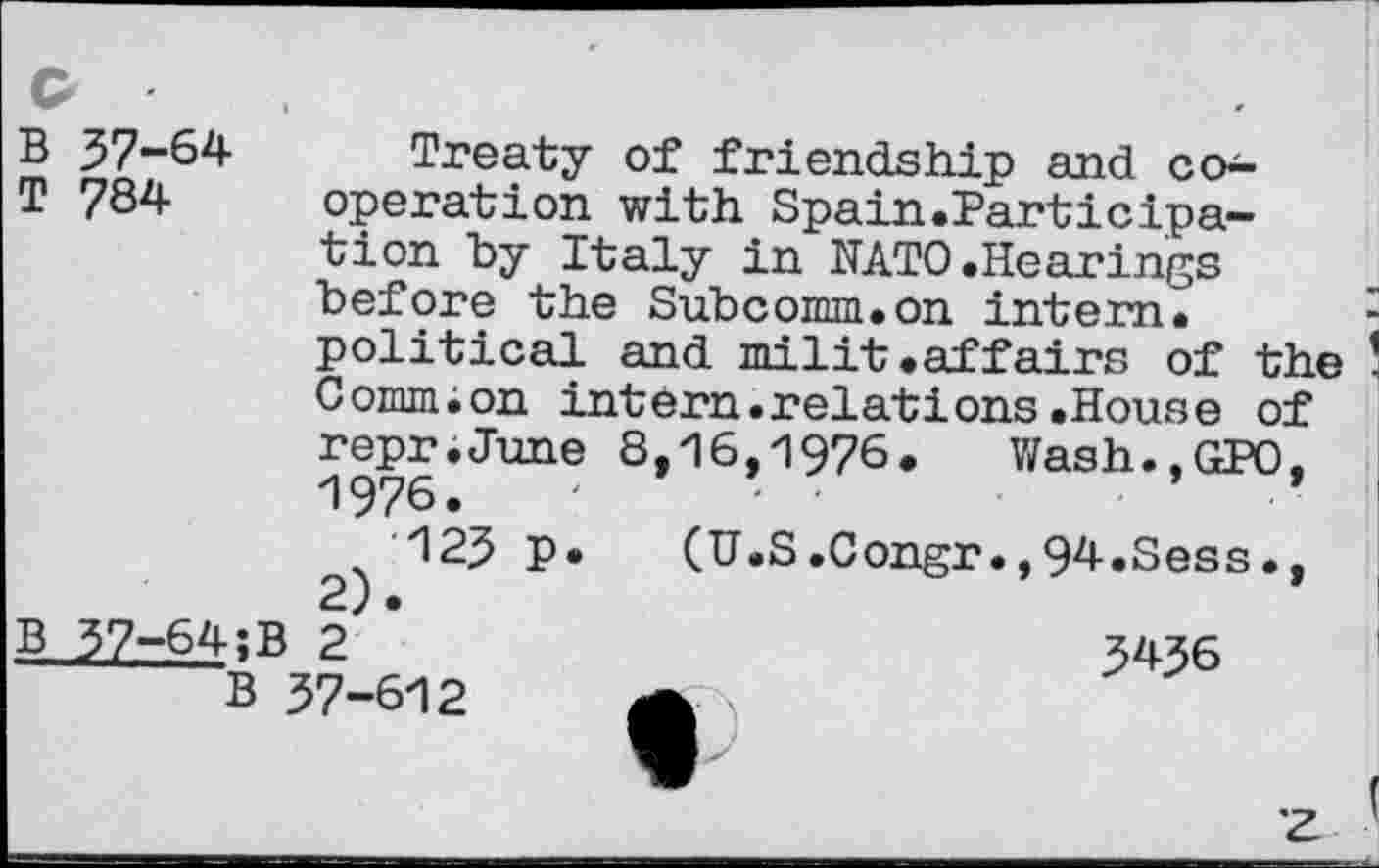 ﻿Q
B 37-64
T 784
Treaty of friendship and co-operation with Spain.Participation by Italy in NATO.Hearings before the Subcomm.on intern.
political and milit.affairs of the Comm;on intern.relations.House of
1
repr.June 8,16,1976. Wash.,GPO,
1976.	- ’	■
B 37-64;
B
2)
123 P
(U.S.Congr.,94.Sess•,
B 2 57-612
3436
z